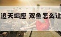 双鱼座怎么追天蝎座 双鱼怎么让天蝎爱上自己