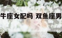 双鱼座男金牛座女配吗 双鱼座男金牛座女配对指数
