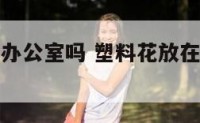 塑料花可放办公室吗 塑料花放在屋里影响风水吗