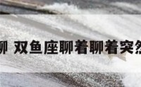 与双鱼座聊 双鱼座聊着聊着突然不回消息