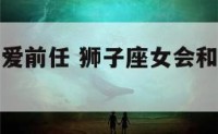 狮子座女还爱前任 狮子座女会和前任做朋友吗