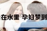 孕妇梦到生活在水里 孕妇梦到生活在水里面