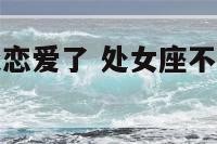 处女座不想谈恋爱了 处女座不想在一起了的表现
