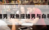 双鱼座猪男 双鱼座猪男与白羊座猴女