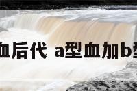 a加b型血后代 a型血加b型血后代