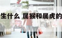 属猴和属虎生什么 属猴和属虎的适合生什么孩子