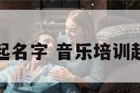 音乐培训起名字 音乐培训起名字大全