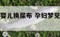 孕妇梦见给婴儿换尿布 孕妇梦见给小婴儿换尿不湿