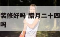 腊月二十四装修好吗 腊月二十四是什么日子可以进新房吗