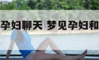 梦见孕妇和孕妇聊天 梦见孕妇和我说话什么意思