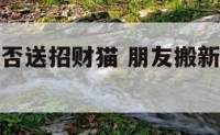 朋友搬家能否送招财猫 朋友搬新家送招财猫好吗