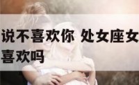 处女座女生说不喜欢你 处女座女生说不喜欢你是真的不喜欢吗